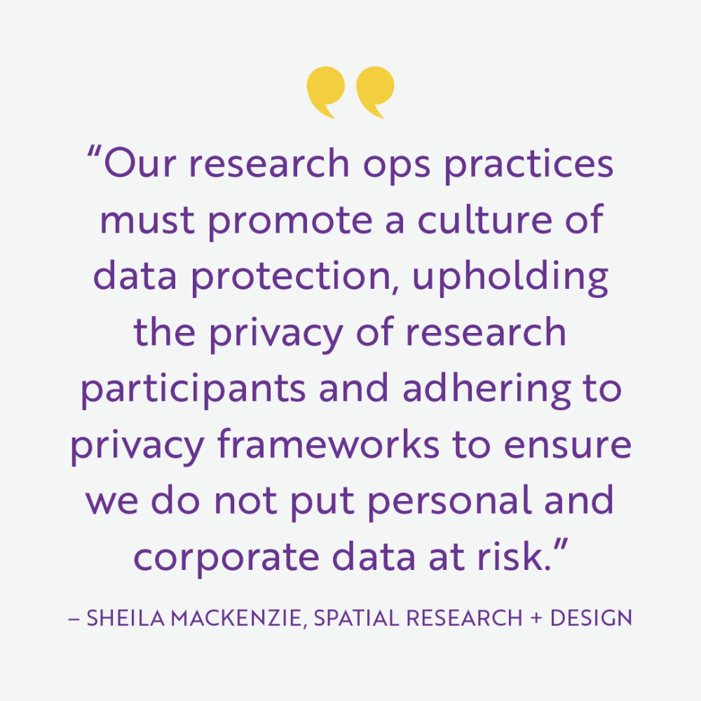 “Our research ops practices must promote a culture of data protection, upholding the privacy of research participants and adhering to privacy frameworks to ensure we do not put personal and corporate data at risk.” - Sheila Mackenzie